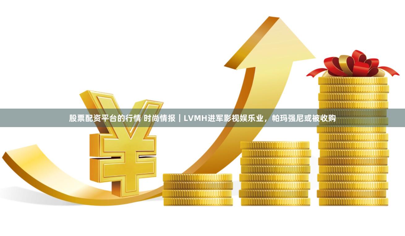 股票配资平台的行情 时尚情报｜LVMH进军影视娱乐业，帕玛强尼或被收购