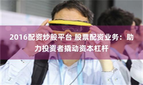 2016配资炒股平台 股票配资业务：助力投资者撬动资本杠杆