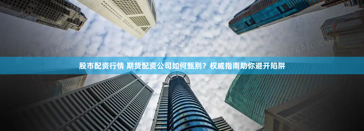 股市配资行情 期货配资公司如何甄别？权威指南助你避开陷阱