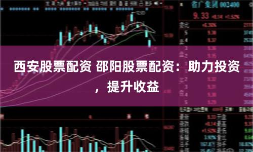 西安股票配资 邵阳股票配资：助力投资，提升收益