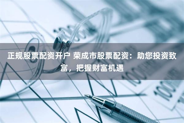 正规股票配资开户 荣成市股票配资：助您投资致富，把握财富机遇