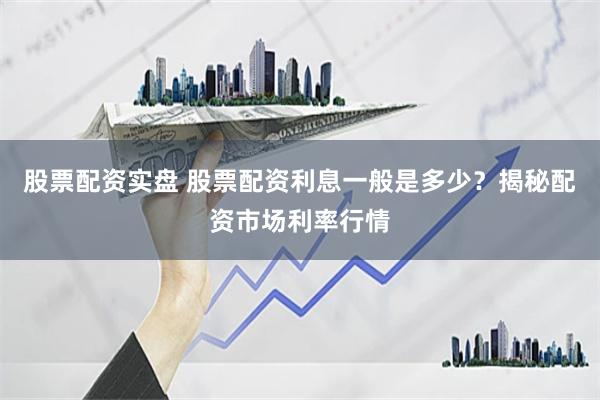 股票配资实盘 股票配资利息一般是多少？揭秘配资市场利率行情