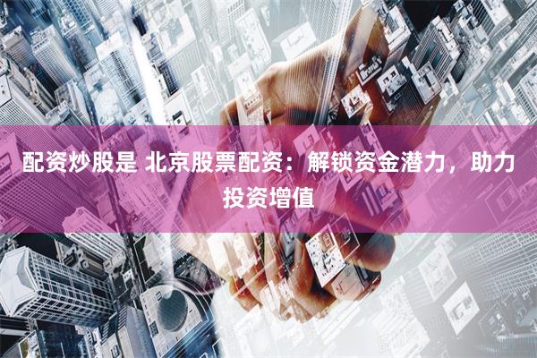 配资炒股是 北京股票配资：解锁资金潜力，助力投资增值