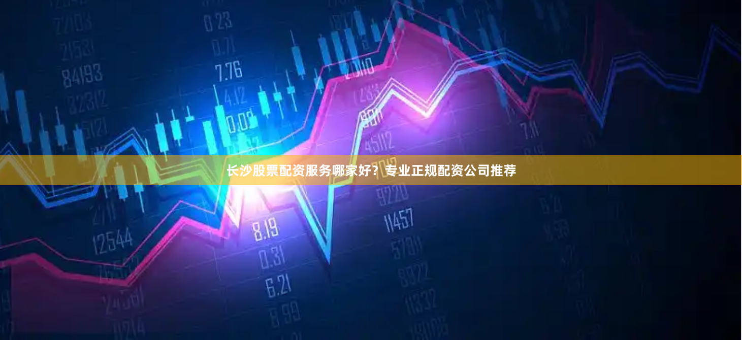 长沙股票配资服务哪家好？专业正规配资公司推荐